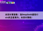 太空计算想象：当DeepSeek遇见Ciuic的卫星算力，太空计算机！