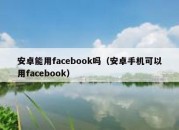 安卓能用facebook吗（安卓手机可以用facebook）