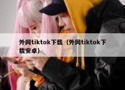 外网tiktok下载（外网tiktok下载安卓）