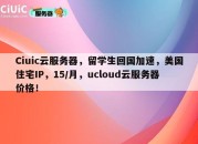 Ciuic云服务器，留学生回国加速，美国住宅IP，15/月，ucloud云服务器价格！