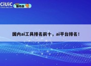 国内ai工具排名前十，ai平台排名！