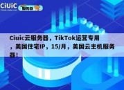 Ciuic云服务器，TikTok运营专用，美国住宅IP，15/月，美国云主机服务器！