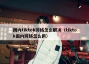 国内tiktok网络怎么解决（tiktok国内网络怎么用）