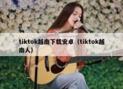 tiktok越南下载安卓（tiktok越南人）