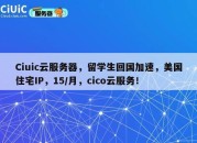 Ciuic云服务器，留学生回国加速，美国住宅IP，15/月，cico云服务！