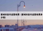晋城抖音代运营收费（晋城抖音代运营收费多少钱）