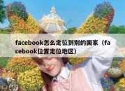 facebook怎么定位到别的国家（facebook位置定位地区）