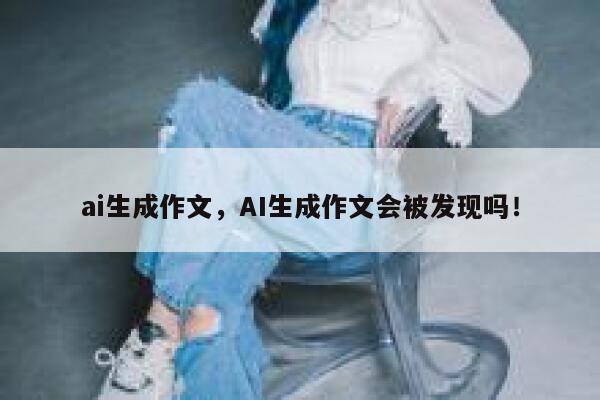 ai生成作文，AI生成作文会被发现吗！ 第1张