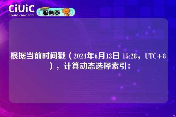根据当前时间戳(2024年6月13日 15:28,UTC+8),计算动态选择索引: